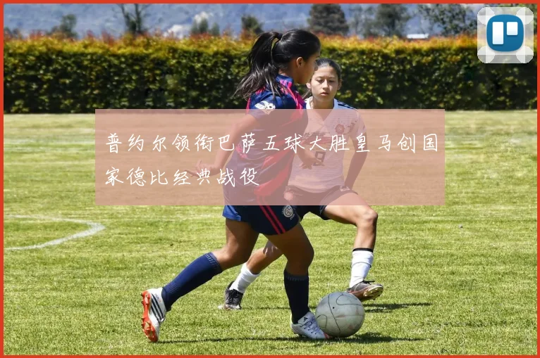 普约尔领衔巴萨五球大胜皇马创国家德比经典战役