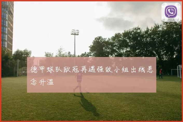 德甲球队欧冠再遇强敌小组出线悬念升温