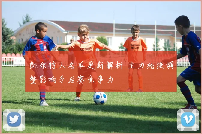 凯尔特人名单更新解析 主力轮换调整影响季后赛竞争力