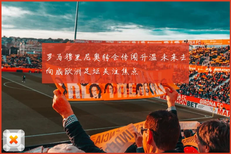 罗马穆里尼奥转会传闻升温 未来去向成欧洲足坛关注焦点
