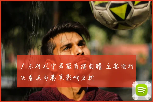 广东对辽宁男篮直播前瞻 主客场对决看点与赛果影响分析