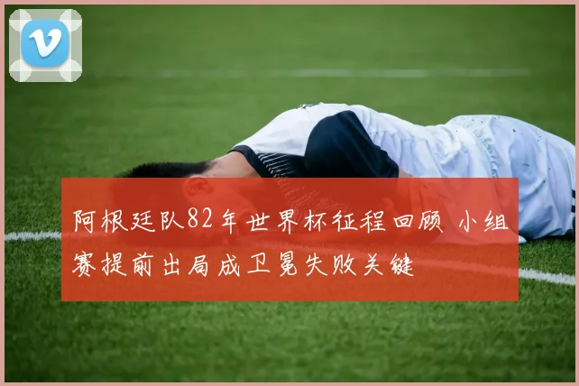 阿根廷队82年世界杯征程回顾 小组赛提前出局成卫冕失败关键