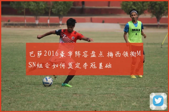 巴萨2016豪华阵容盘点 梅西领衔MSN组合如何奠定夺冠基础