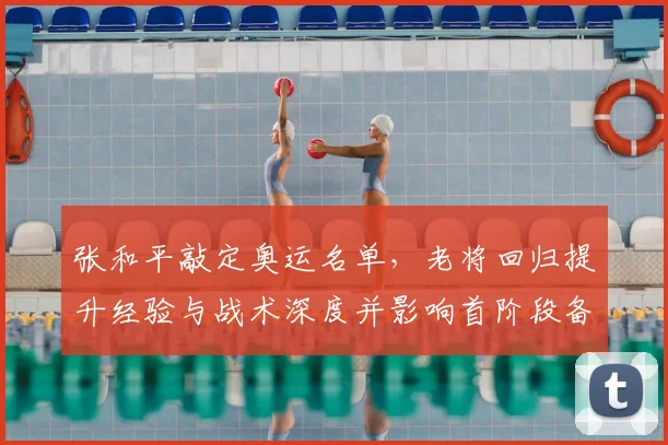 张和平敲定奥运名单，老将回归提升经验与战术深度并影响首阶段备战节奏