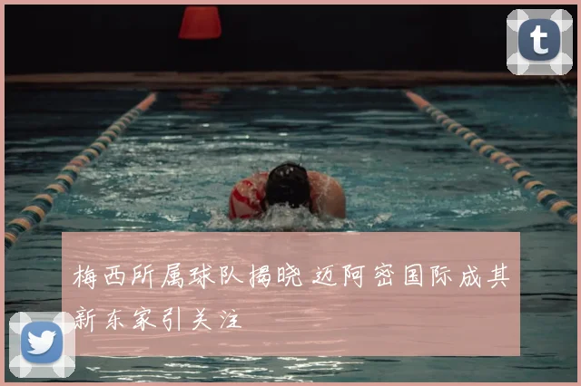 梅西所属球队揭晓 迈阿密国际成其新东家引关注