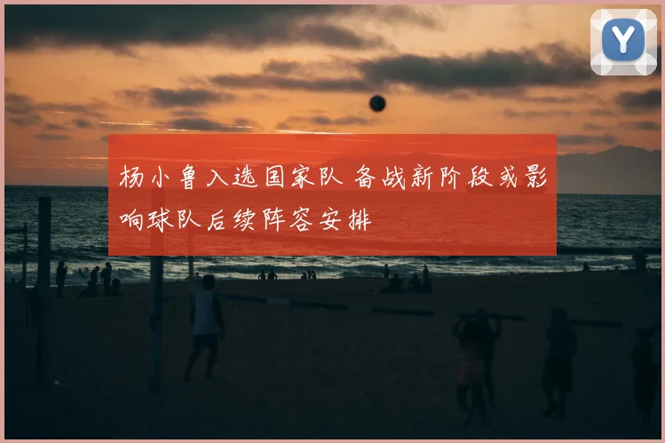 杨小鲁入选国家队 备战新阶段或影响球队后续阵容安排