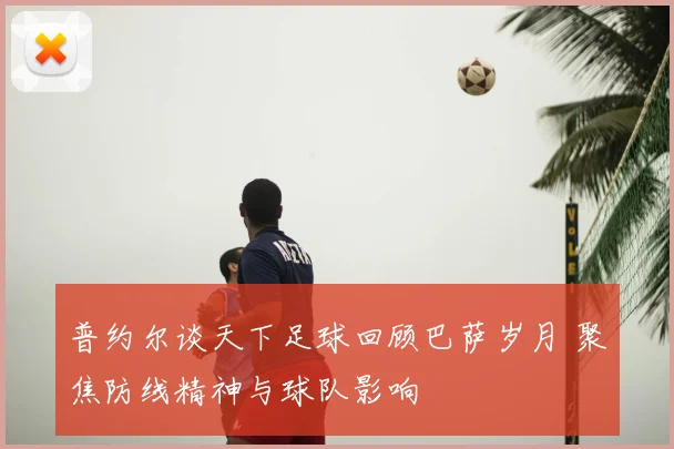 普约尔谈天下足球回顾巴萨岁月 聚焦防线精神与球队影响