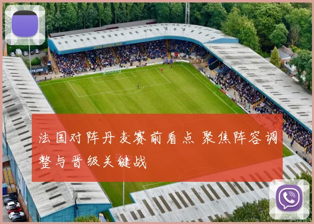 法国对阵丹麦赛前看点 聚焦阵容调整与晋级关键战