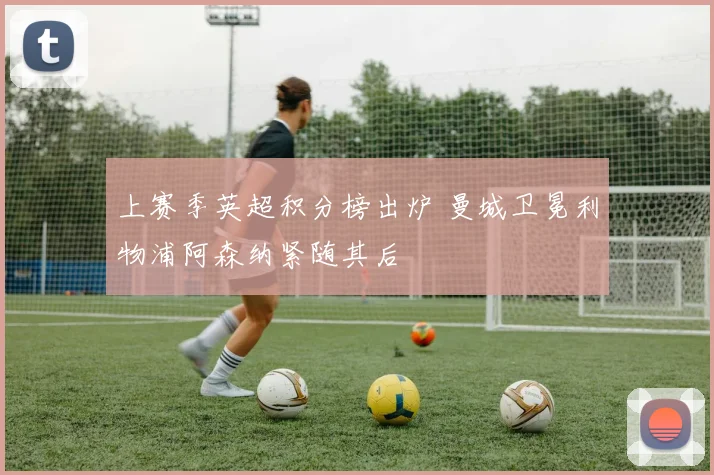 上赛季英超积分榜出炉 曼城卫冕利物浦阿森纳紧随其后