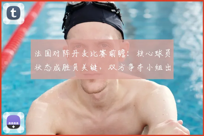 法国对阵丹麦比赛前瞻:核心球员状态成胜负关键,双方争夺小组出线主动权