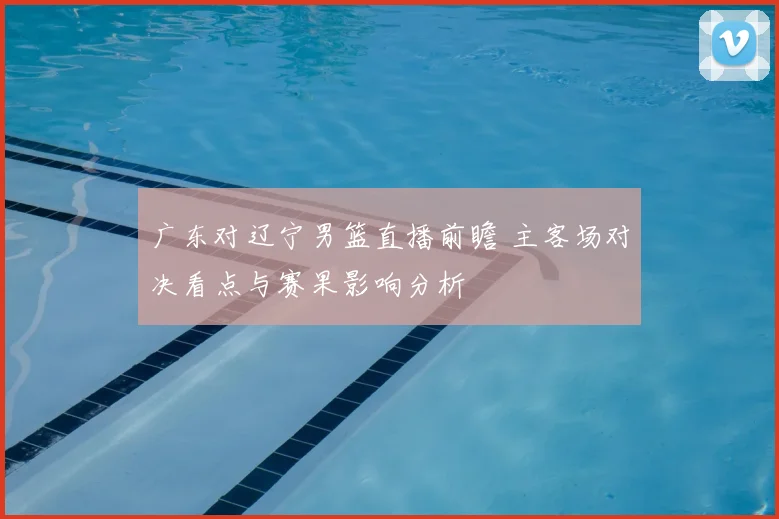 广东对辽宁男篮直播前瞻 主客场对决看点与赛果影响分析