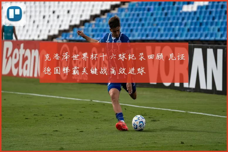 克洛泽世界杯十六球纪录回顾 见证德国锋霸关键战高效进球