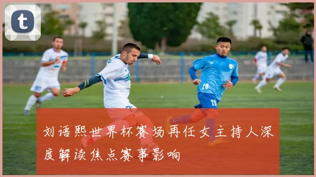 刘语熙世界杯赛场再任女主持人深度解读焦点赛事影响