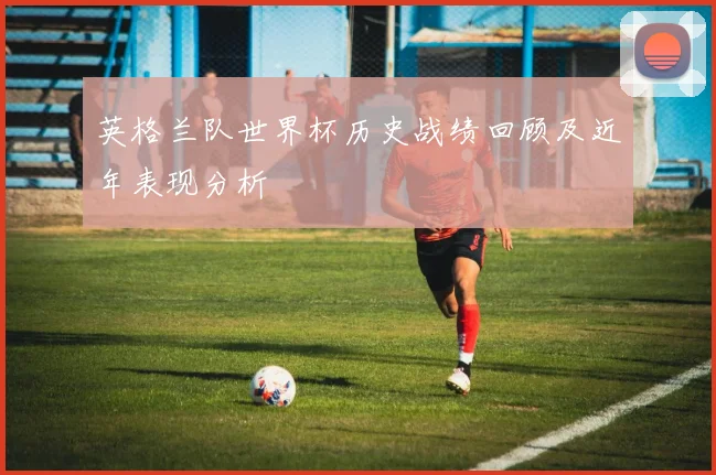 英格兰队世界杯历史战绩回顾及近年表现分析