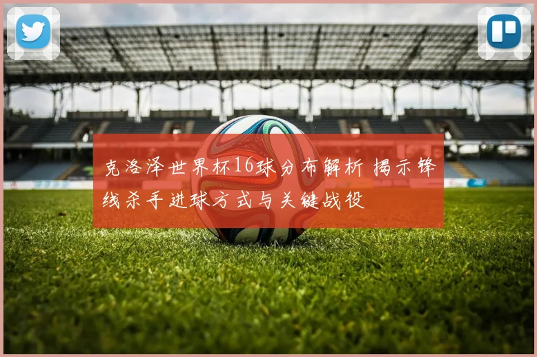 克洛泽世界杯16球分布解析 揭示锋线杀手进球方式与关键战役