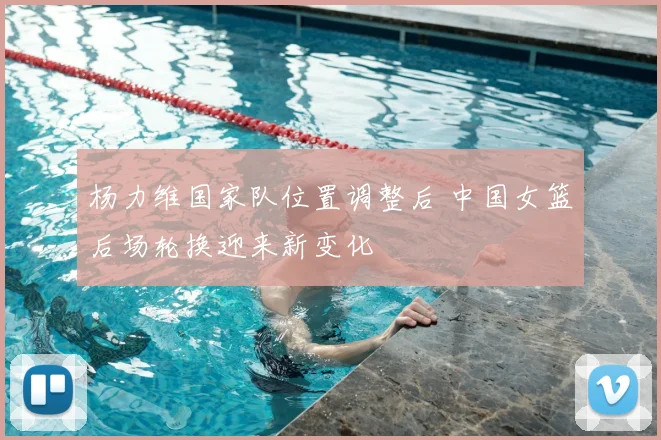 杨力维国家队位置调整后 中国女篮后场轮换迎来新变化
