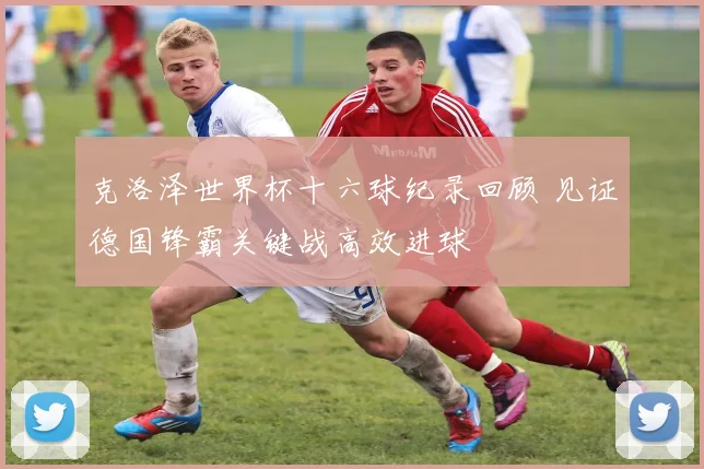 克洛泽世界杯十六球纪录回顾 见证德国锋霸关键战高效进球