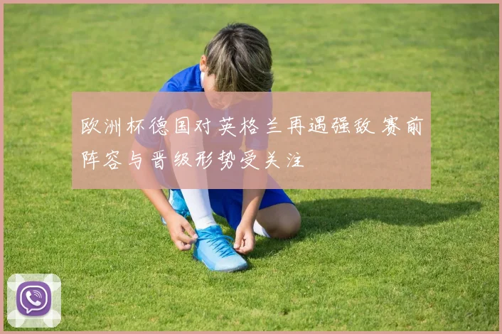 欧洲杯德国对英格兰再遇强敌 赛前阵容与晋级形势受关注