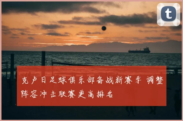 克卢日足球俱乐部备战新赛季 调整阵容冲击联赛更高排名
