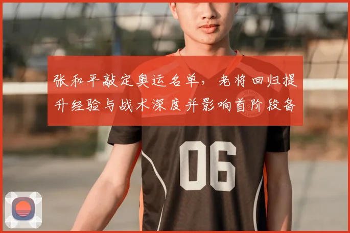张和平敲定奥运名单，老将回归提升经验与战术深度并影响首阶段备战节奏