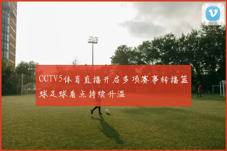 CCTV5体育直播开启多项赛事转播篮球足球看点持续升温