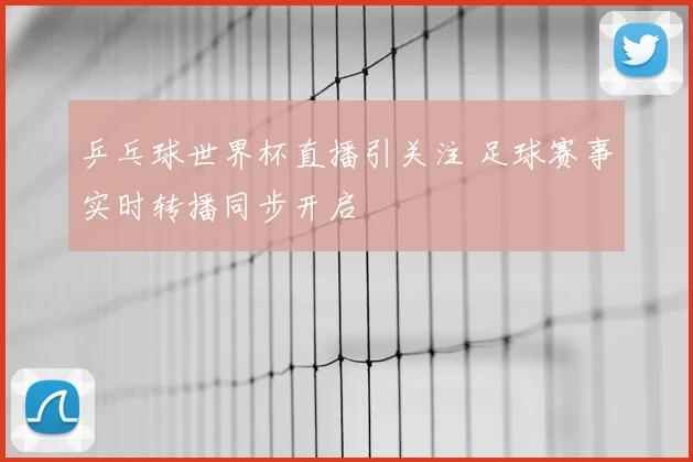 乒乓球世界杯直播引关注 足球赛事实时转播同步开启