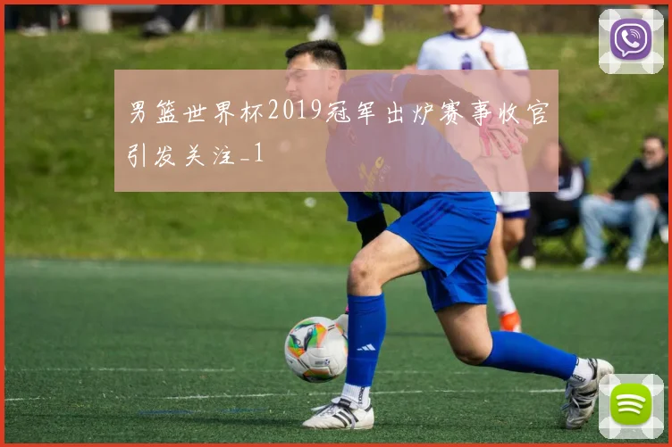 男篮世界杯2019冠军出炉赛事收官引发关注_1