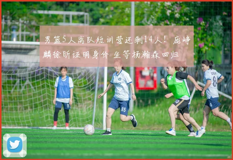 男篮5人离队短训营还剩14人!庞峥麟徐昕证明身价 坐等杨瀚森回归