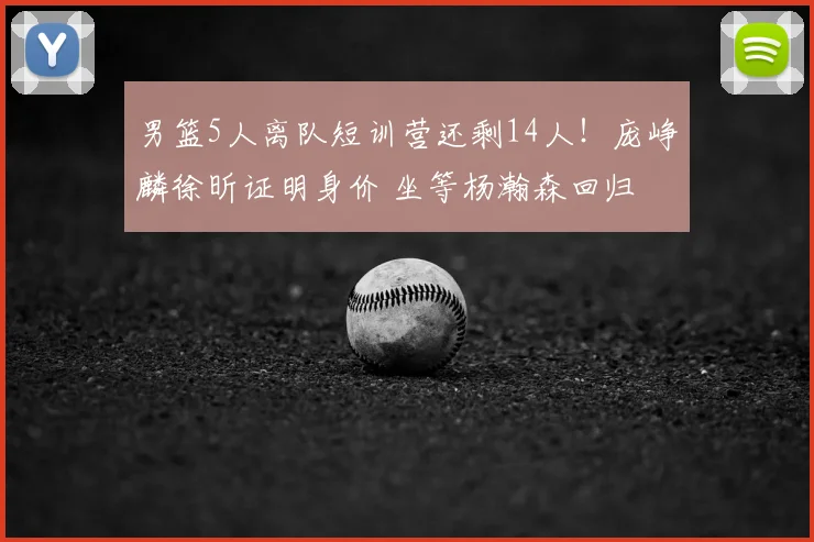 男篮5人离队短训营还剩14人!庞峥麟徐昕证明身价 坐等杨瀚森回归