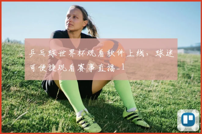 乒乓球世界杯观看软件上线，球迷可便捷观看赛事直播_1